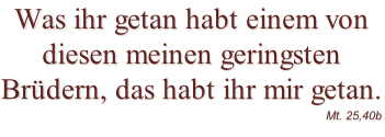 Was ihr getan habt einem von diesen meinen geringsten Brüdern, das habt ihr mir getan.  Mt. 25,40b