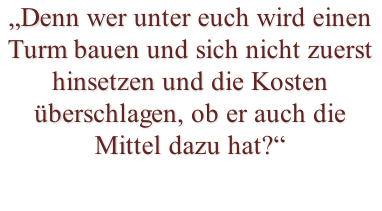 „Denn wer unter euch wird einen Turm bauen und sich nicht zuerst hinsetzen und die Kosten überschlagen, ob er auch die Mittel dazu hat?“