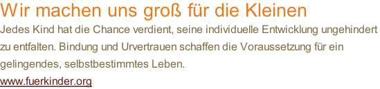 Wir machen uns groß für die Kleinen Jedes Kind hat die Chance verdient, seine individuelle Entwicklung ungehindert  zu entfalten. Bindung und Urvertrauen schaffen die Voraussetzung für ein  gelingendes, selbstbestimmtes Leben.  www.fuerkinder.org