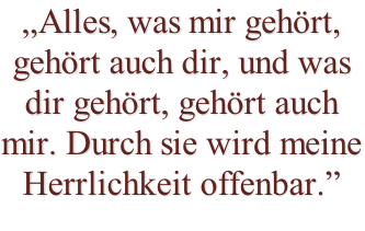 „Alles, was mir gehört, gehört auch dir, und was dir gehört, gehört auch mir. Durch sie wird meine Herrlichkeit offenbar.”