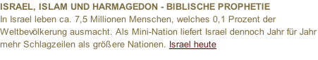 ISRAEL, ISLAM UND HARMAGEDON - BIBLISCHE PROPHETIE  In Israel leben ca. 7,5 Millionen Menschen, welches 0,1 Prozent der Weltbevölkerung ausmacht. Als Mini-Nation liefert Israel dennoch Jahr für Jahr mehr Schlagzeilen als größere Nationen. Israel heute