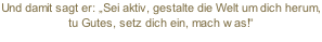 Und damit sagt er: „Sei aktiv, gestalte die Welt um dich herum, tu Gutes, setz dich ein, mach was!“