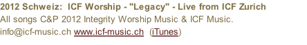 2012 Schweiz:  ICF Worship - "Legacy" - Live from ICF Zurich All songs C&P 2012 Integrity Worship Music & ICF Music. info@icf-music.ch www.icf-music.ch  (iTunes)