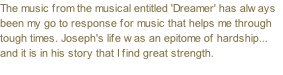 The music from the musical entitled 'Dreamer' has always been my go to response for music that helps me through tough times. Joseph's life was an epitome of hardship... and it is in his story that I find great strength.