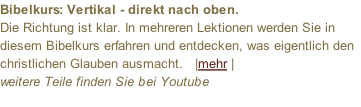 Bibelkurs: Vertikal - direkt nach oben. Die Richtung ist klar. In mehreren Lektionen werden Sie in diesem Bibelkurs erfahren und entdecken, was eigentlich den christlichen Glauben ausmacht.   |mehr |  weitere Teile finden Sie bei Youtube