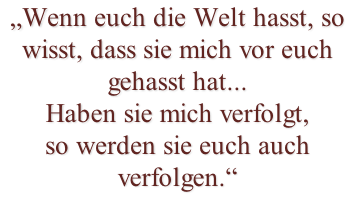 „Wenn euch die Welt hasst, so wisst, dass sie mich vor euch  gehasst hat...  Haben sie mich verfolgt,  so werden sie euch auch verfolgen.“