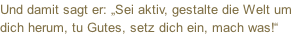 Und damit sagt er: „Sei aktiv, gestalte die Welt um dich herum, tu Gutes, setz dich ein, mach was!“