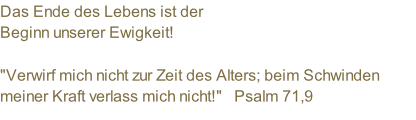 Das Ende des Lebens ist der  Beginn unserer Ewigkeit!  "Verwirf mich nicht zur Zeit des Alters; beim Schwinden meiner Kraft verlass mich nicht!"   Psalm 71,9
