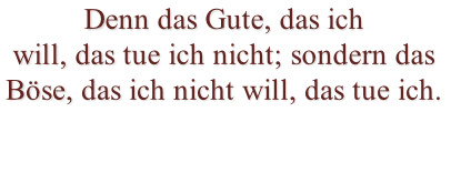 Denn das Gute, das ich will, das tue ich nicht; sondern das Böse, das ich nicht will, das tue ich.