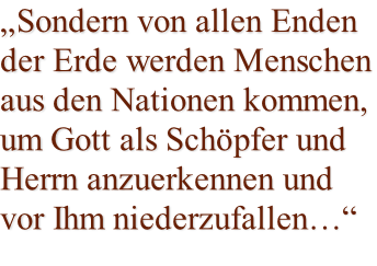 „Sondern von allen Enden  der Erde werden Menschen aus den Nationen kommen, um Gott als Schöpfer und Herrn anzuerkennen und vor Ihm niederzufallen…“
