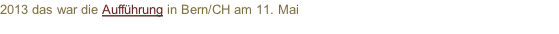 2013 das war die Aufführung in Bern/CH am 11. Mai