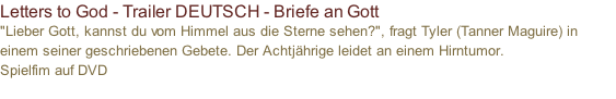 Letters to God - Trailer DEUTSCH - Briefe an Gott  "Lieber Gott, kannst du vom Himmel aus die Sterne sehen?", fragt Tyler (Tanner Maguire) in einem seiner geschriebenen Gebete. Der Achtjährige leidet an einem Hirntumor.  Spielfim auf DVD