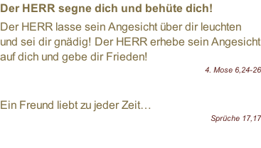 Der HERR segne dich und behüte dich!  Der HERR lasse sein Angesicht über dir leuchten und sei dir gnädig! Der HERR erhebe sein Angesicht auf dich und gebe dir Frieden!  4. Mose 6,24-26  Ein Freund liebt zu jeder Zeit… Sprüche 17,17