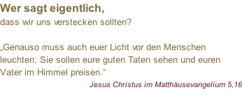 Wer sagt eigentlich, dass wir uns verstecken sollten?  „Genauso muss auch euer Licht vor den Menschen leuchten: Sie sollen eure guten Taten sehen und euren Vater im Himmel preisen.“ Jesus Christus im Matthäusevangelium 5,16