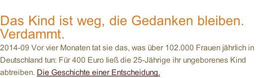 Das Kind ist weg, die Gedanken bleiben.  Verdammt. 2014-09 Vor vier Monaten tat sie das, was über 102.000 Frauen jährlich in  Deutschland tun: Für 400 Euro ließ die 25-Jährige ihr ungeborenes Kind  abtreiben. Die Geschichte einer Entscheidung.